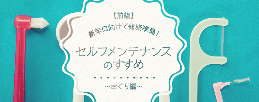 【前編】新年に向けて健康準備！セルフメンテナンスのすすめ～おくち編～