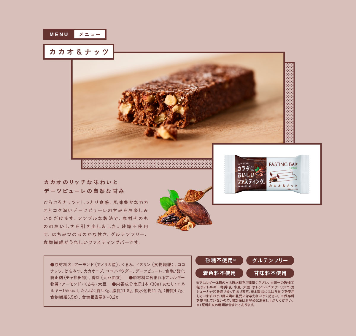 カカオ＆ナッツ カカオのリッチな味わいとデーツピューレの自然な甘み　ごろごろナッツとしっとり食感。風味豊かなカカオとコク深いデーツピューレの甘みをお楽しみいたあだけます。シンプルな製法で、素材そのもののおいしさを引き出しました。砂糖不使用で、はちみつのほのかな甘さ、グルテンフリー、食物繊維がうれしいファスティングバーです。