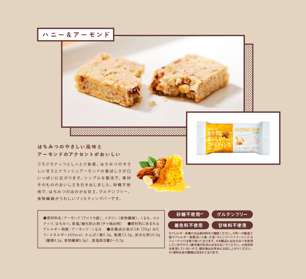 ハニー＆アーモンド はちみつのやさしい風味とアーモンドのアクセントがおいしい ごろごろナッツとしっとり食感。はちみつのやさしい甘さとクラッシュアーモンドの香ばしさが口いっぱいに広がります。シンプルな製法で、素材そのもののおいしさを引き出しました。砂糖不使用で、はちみつのほのかな甘さ、グルテンフリー、食物繊維がうれしいファスティングバーです。