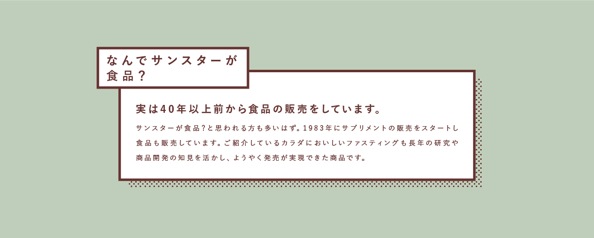 なんでサンスターが食品？実は40年以上前から食品の販売をしています。サンスターが食品？と思われる方も多いはず。1983年にサプリメントの販売をスタートし食品も販売しています。ご紹介しているカラダにおいしいファスティングも長年の研究や商品開発の知見を活かし、ようやく発売が実現できた商品です。