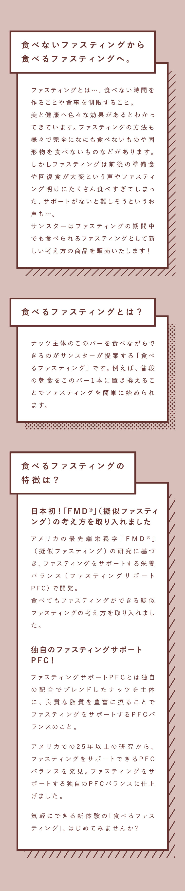 食べないファスティングから食べるファスティングへ。ファスティングとは…、食べない時間を作ることや食事を制限すること。美と健康へ色々な効果があるとわかってきています。ファスティングの方法も様々で完全になにも食べないものや固形物を食べないものなどがあります。しかしファスティングは前後の準備食や回復食が大変という声やファスティング明けにたくさん食べすぎてしまった、サポートがないと難しそうというお声も…。サンスターはファスティングの期間中でも食べられるファスティングとして新しい考え方の商品を販売いたします！食べるファスティングとは？ナッツ主体のこのバーを食べながらできるのがサンスターが提案する「食べるファスティング」です。例えば、普段の朝食をこのバー1本に置き換えることでファスティングを簡単に始められます。食べるファスティングの特徴は？日本初！「FMD®」（擬似ファスティング）の考え方を取り入れました アメリカの最先端栄養学「FMD®」（擬似ファスティング）の研究に基づき、ファスティングをサポートする栄養バランス（ファスティングサポートPFC）で開発。食べてもファスティングができる疑似ファスティングの考え方を取り入れました。独自のファスティングサポートPFC！ ファスティングサポートPFCとは独自の配合でブレンドしたナッツを主体に、良質な脂質を豊富に摂ることでファスティングをサポートするPFCバランスのこと。アメリカでの25年以上の研究から、ファスティングをサポートできるPFCバランスを発見。ファスティングをサポートする独自のPFCバランスに仕上げました。気軽にできる新体験の「食べるファスティング」、はじめてみませんか?