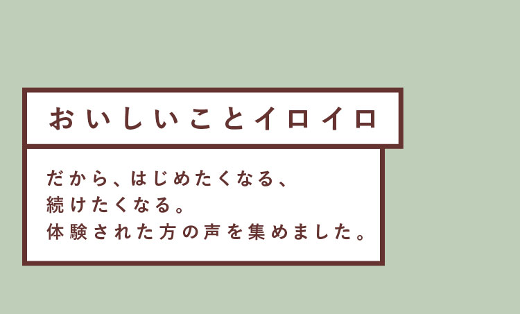 おいしいことイロイロ だから、はじめたくなる、続けたくなる。体験された方の声を集めました。