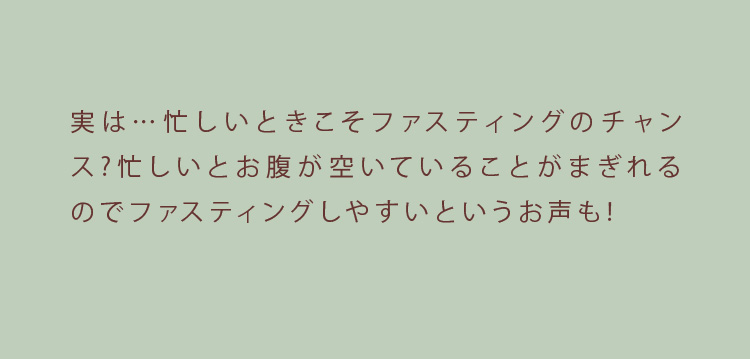 実は…忙しいときこそファスティングのチャンス?忙しいとお腹が空いていることがまぎれるのでファスティングしやすいというお声も!