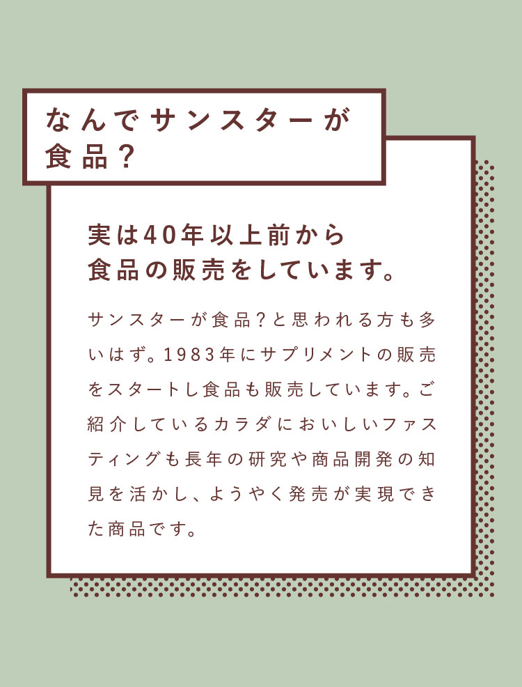 なんでサンスターが食品？実は40年以上前から食品の販売をしています。サンスターが食品？と思われる方も多いはず。1983年にサプリメントの販売をスタートし食品も販売しています。ご紹介しているカラダにおいしいファスティングも長年の研究や商品開発の知見を活かし、ようやく発売が実現できた商品です。
