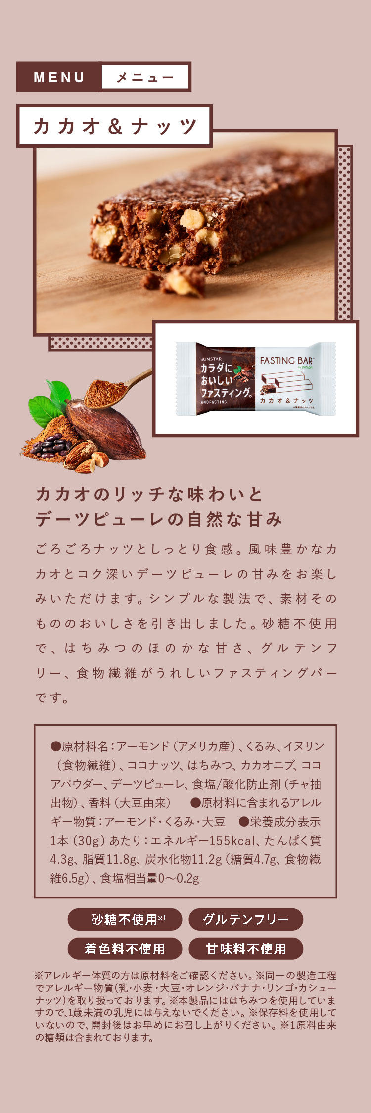 カカオ＆ナッツ カカオのリッチな味わいとデーツピューレの自然な甘み ごろごろナッツとしっとり食感。風味豊かなカカオとコク深いデーツピューレの甘みをお楽しみいただけます。シンプルな製法で、素材そのもののおいしさを引き出しました。砂糖不使用で、はちみつのほのかな甘さ、グルテンフリー、食物繊維がうれしいファスティングバーです。