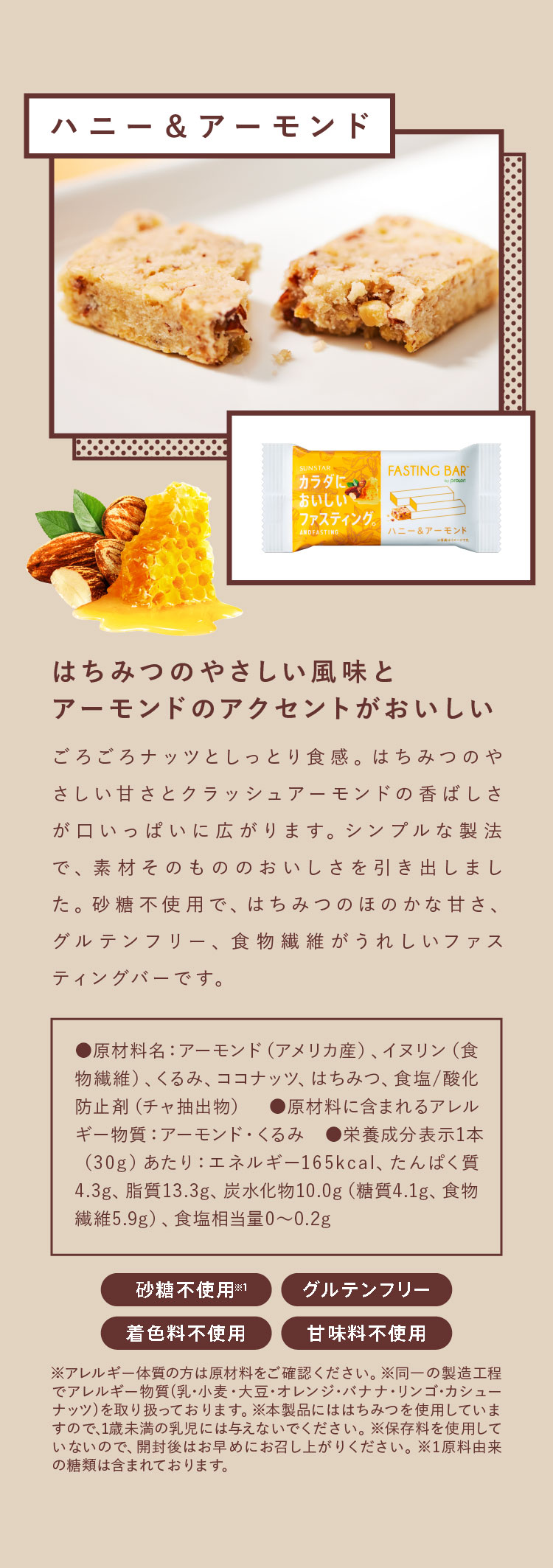 ハニー＆アーモンド はちみつのやさしい風味とアーモンドのアクセントがおいしい ごろごろナッツとしっとり食感。はちみつのやさしい甘さとクラッシュアーモンドの香ばしさが口いっぱいに広がります。シンプルな製法で、素材そのもののおいしさを引き出しました。砂糖不使用で、はちみつのほのかな甘さ、グルテンフリー、食物繊維がうれしいファスティングバーです。
