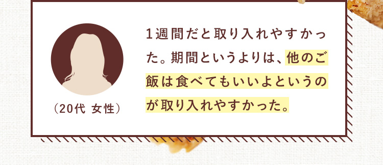 1週間だと取り入れやすかった。期間というよりは、他のご飯は食べてもいいよというのが取り入れやすかった。（20代 女性）
