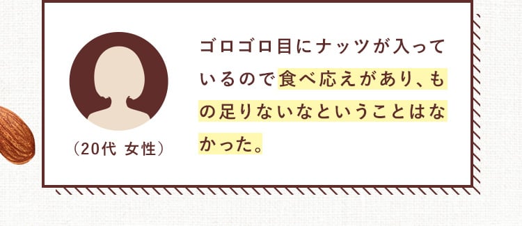 ゴロゴロ目にナッツが入っているので食べ応えがあり、もの足りないなということはなかった。（20代 女性）