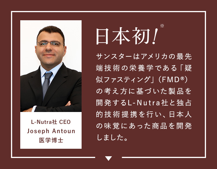 サンスターはアメリカの最先端技術の栄養学である「疑似ファスティング」（FMD®）の考え方に基づいた製品を開発するL-Nutra社と独占的技術提携を行い、日本人の味覚にあった商品を開発しました。