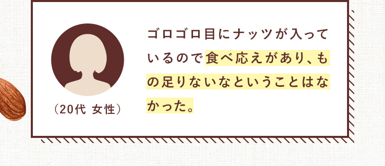 ゴロゴロ目にナッツが入っているので食べ応えがあり、もの足りないなということはなかった。（20代 女性）