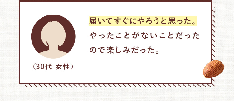 届いてすぐにやろうと思った。やったことがないことだったので楽しみだった。（30代 女性）