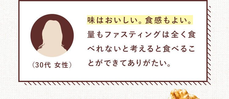 味はおいしい。食感もよい。量もファスティングは全く食べれないと考えると食べることができてありがたい。（30代 女性）