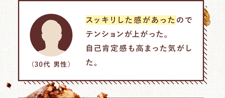 スッキリした感があったのでテンションが上がった。自己肯定感も高まった気がした。（30代 男性）