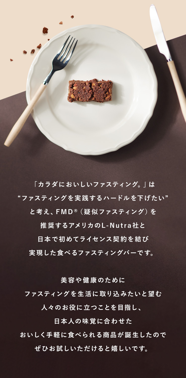 「カラダにおいしいファスティング。」は“ファスティングを実践するハードルを下げたい”と考え、FMD®（疑似ファスティング）を
  推奨するアメリカのL-Nutra社と日本で初めてライセンス契約を結び実現した食べるファスティングバーです。美容や健康のためにファスティングを生活に取り込みたいと望む人々のお役に立つことを目指し、日本人の味覚に合わせたおいしく手軽に食べられる商品が誕生したのでぜひお試しいただけると嬉しいです。