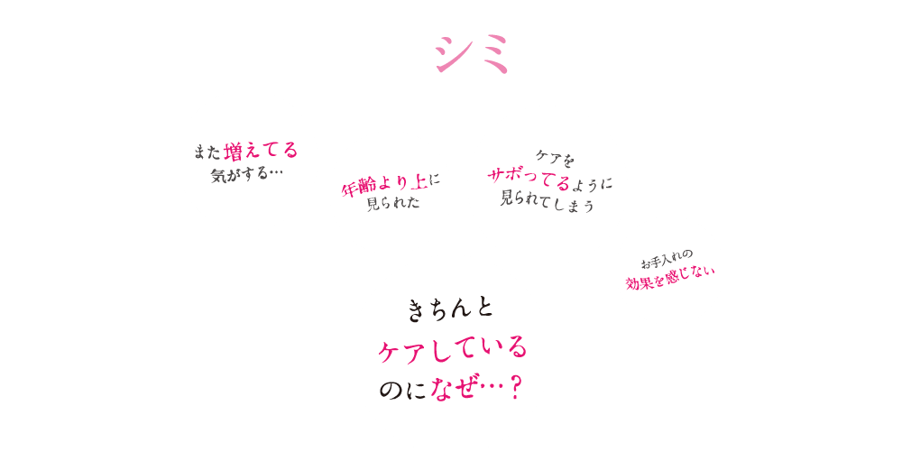 年々増える、シミの悩み… また増えてる気がする… 年齢より上に見られた ケアをサボってるように見られてしまう お手入れの効果を感じない きちんとケアしているのになぜ…？