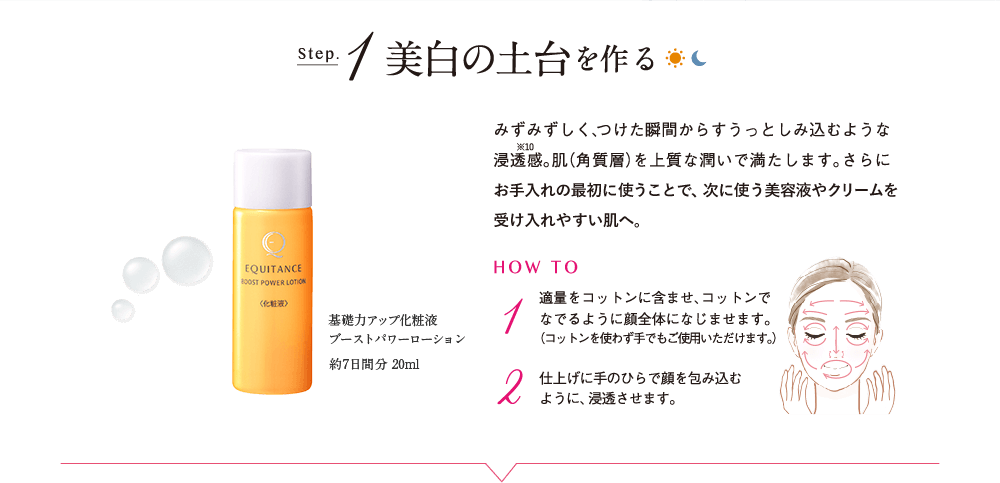 Step.1 美白の土台を作る 基礎力アップ化粧液 ブーストパワーローション 約7日間分 20ml みずみずしく、つけた瞬間からすうっとしみ込むような浸透感※10。肌（角質層）を上質な潤いで満たします。さらにお手入れの最初に使うことで、次に使う美容液やクリームを受け入れやすい肌へ。 HOW TO 1 適量をコットンに含ませ、コットンでなでるように顔全体になじませます。（コットンを使わず手でもご使用いただけます。） 2 仕上げに手のひらで顔を包み込むように、浸透させます。