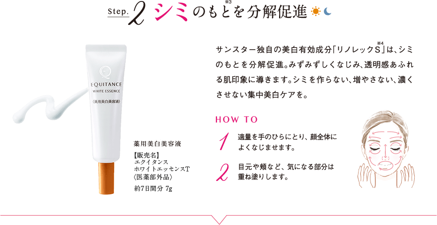 Step.2 シミのもと※3を分解促進 薬用美白美容液 【販売名】エクイタンス ホワイトエッセンスT <医薬部外品> 約7日間分 7g サンスター独自の美白有効成分「リノレックS※4」は、シミのもとを分解促進。みずみずしくなじみ、透明感あふれる肌印象に導きます。シミを作らない、増やさない、濃くさせない集中美白ケアを。 HOW TO 1 適量を手のひらにとり、顔全体によくなじませます。 2 目元や頬など、気になる部分は重ね塗りします。