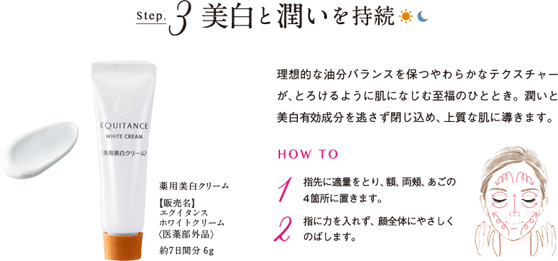 Step.3 美白と潤いを持続 薬用美白クリーム【販売名】エクイタンス ホワイトクリーム<医薬部外品>約7日間分 6g 理想的な油分バランスを保つやわらかなテクスチャーが、とろけるように肌になじむ至福のひととき。潤いと美白有効成分を逃さず閉じ込め、上質な肌に導きます。 HOW TO 1 指先に適量をとり、額、両頬、あごの4箇所におきます。 2 指に力を入れず、顔全体にやさしくのばします。