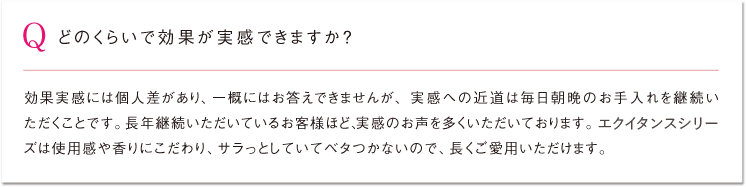 Q どのくらいで効果が実感できますか？ 効果実感には個人差があり、一概にはお答えできませんが、実感への近道は毎日朝晩のお手入れを継続いただくことです。長年継続いただいているお客様ほど、実感のお声を多くいただいております。エクイタンスシリーズは使用感や香りにこだわり、サラっとしていてベタつかないので、長くご愛用いただけます。