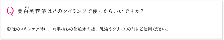 Q 美白※1美容液はどのタイミングで使ったらいいですか？ 朝晩のスキンケア時に、お手持ちの化粧水の後、乳液やクリームの前にご使用ください。