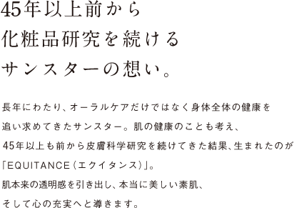 45年以上前から化粧品研究を続けるサンスターの想い。 長年にわたり、オーラルケアだけではなく身体全体の健康を追い求めてきたサンスター。肌の健康のことも考え、45年以上も前から皮膚科学研究を続けてきた結果、生まれたのが「EQUITANCE（エクイタンス）」。肌本来の透明感を引き出し、本当に美しい素肌、そして心の充実へと導きます。