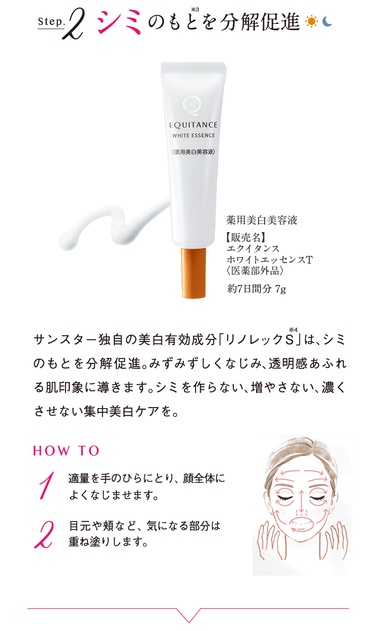 Step.2 シミのもと※3を分解促進 薬用美白美容液【販売名】エクイタンスホワイトエッセンスT<医薬部外品>約7日間分 7g サンスター独自の美白有効成分「リノレックS※4」は、シミのもとを分解促進。みずみずしくなじみ、透明感あふれる肌印象に導きます。シミを作らない、増やさない、濃くさせない集中美白ケアを。 HOW TO 1 適量を手のひらにとり、顔全体によくなじませます。 2 目元や頬など、気になる部分は重ね塗りします。