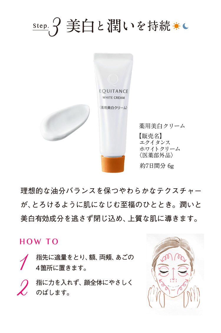 Step.3 美白と潤いを持続 薬用美白クリーム【販売名】エクイタンスホワイトクリーム<医薬部外品>約7日間分 6g 理想的な油分バランスを保つやわらかなテクスチャーが、とろけるように肌になじむ至福のひととき。潤いと美白有効成分を逃さず閉じ込め、上質な肌に導きます。 HOW TO 1 指先に適量をとり、額、両頬、あごの4箇所におきます。 2 指に力を入れず、顔全体にやさしくのばします。