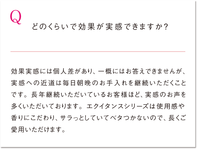 Q どのくらいで効果が実感できますか？ 効果実感には個人差があり、一概にはお答えできませんが、実感への近道は毎日朝晩のお手入れを継続いただくことです。長年継続いただいているお客様ほど、実感のお声を多くいただいております。エクイタンスシリーズは使用感や香りにこだわり、サラっとしていてベタつかないので、長くご愛用いただけます。