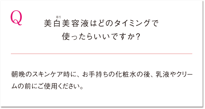 Q 美白※1美容液はどのタイミングで使ったらいいですか？ 朝晩のスキンケア時に、お手持ちの化粧水の後、乳液やクリームの前にご使用ください。