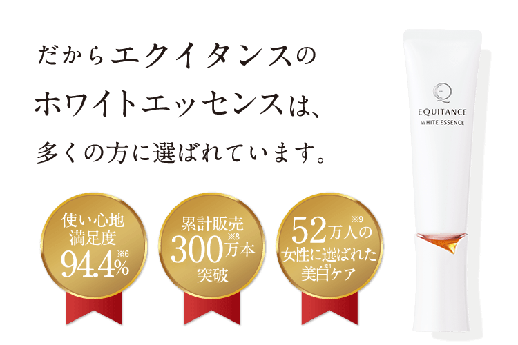 だからエクイタンスのホワイトエッセンスは、多くの方に選ばれています。 使い心地満足度94.4%※6 累計販売300万本※8突破 52万人※9の女性に選ばれた美白※1ケア