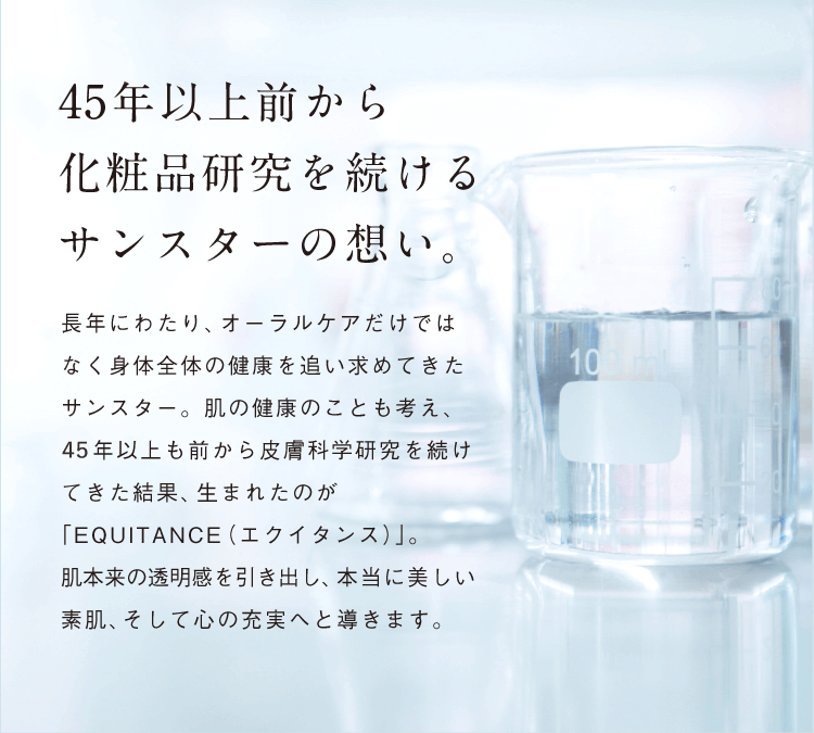 45年以上前から化粧品研究を続けるサンスターの想い。 長年にわたり、オーラルケアだけではなく身体全体の健康を追い求めてきたサンスター。肌の健康のことも考え、45年以上も前から皮膚科学研究を続けてきた結果、生まれたのが「EQUITANCE（エクイタンス）」。肌本来の透明感を引き出し、本当に美しい素肌、そして心の充実へと導きます。