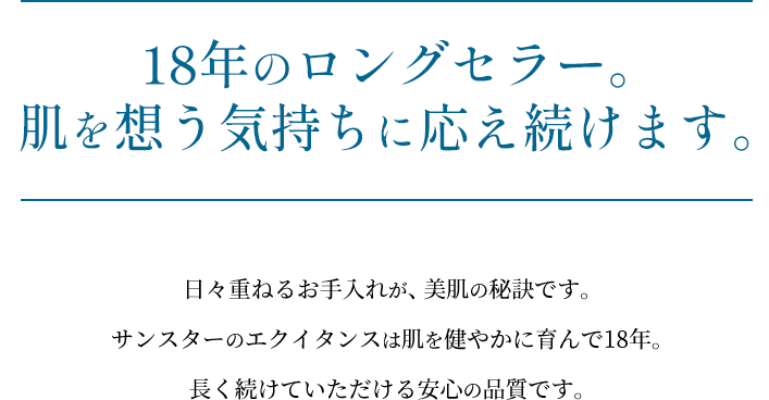 【18年のロングセラー。肌を想う気持ちに応え続けます。】日々重ねるお手入れが、美肌の秘訣です。サンスターのエクイタンスは肌を健やかに育んで17年。長く続けていただける安心の品質です。