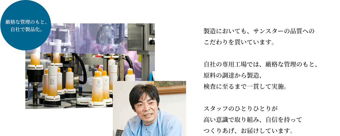 製造においても、サンスターの品質へのこだわりを貫いています。自社の専用工場では、厳格な管理のもと、原料の調達から製造、検査に至るまで一貫して実施。スタッフのひとりひとりが高い意識で取り組み、自信を持ってつくりあげ、お届けしています。