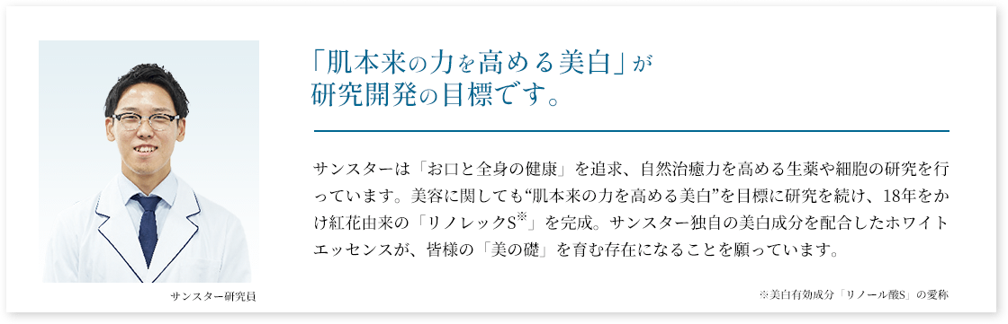 「肌本来の力を高める美白」が研究開発の目標です。サンスターは「お口と全身の健康」を追求、自然治癒力を高める生薬や細胞の研究を行っています。美容に関しても“肌本来の力を高める美白”を目標に研究を続け、18年をかけ紅花由来の「リノレックS」を完成。サンスター独自の美白成分を配合したホワイトエッセンスが、皆様の「美の礎」を育む存在になることを願っています。