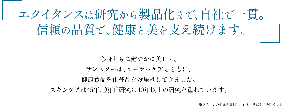 エクイタンスは研究から製品化まで、自社で一貫。信頼の品質で、健康と美を支え続けます。心身ともに健やかに美しく。サンスターは、オーラルケアとともに、健康食品や化粧品をお届けしてきました。スキンケアは45年、美白研究は40年以上の研究を重ねています。