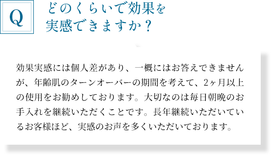 「どのくらいで効果を実感できますか？」効果実感には個人差があり、一概にはお答えできませんが、年齢肌のターンオーバーの期間を考えて、2ヶ月以上の使用をお勧めしております。大切なのは毎日朝晩のお手入れを継続いただくことです。長年継続いただいているお客様ほど、実感のお声を多くいただいております。