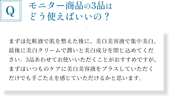 「モニター商品の3品はどう使えばいいの？」まずは化粧液で肌を整えた後に、美白美容液で集中美白、最後に美白クリームで潤いと美白成分を閉じ込めてください。3品あわせてお使いいただくことがおすすめですが、まずはいつものケアに美白美容液をプラスしていただくだけでも手ごたえを感じていただけるかと思います。