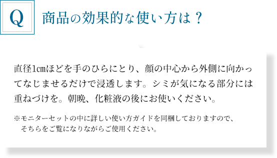 「商品の効果的な使い方は？」直径1cmほどを手のひらにとり、顔の中心から外側に向かってなじませるだけで浸透します。シミが気になる部分には重ねづけを。朝晩、化粧液の後にお使いください。※モニターセットの中に詳しい使い方ガイドを同梱しておりますので、そちらをご覧になりながらご使用ください。