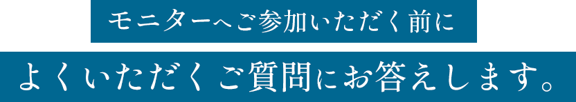 モニターへご参加いただく前によくいただくご質問にお答えします。