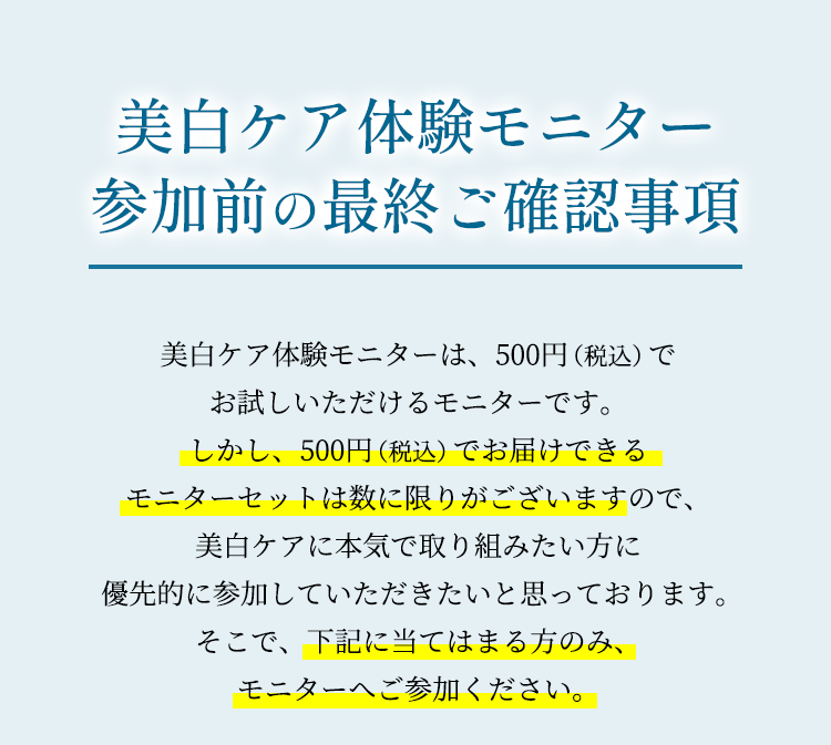 ＜美白ケア体験モニター参加前の最終ご確認事項＞美白ケア体験モニターは、500円（税込）でお試しいただけるモニターです。しかし、500円（税込）でお届けできるモニターセットは数に限りがございますので、美白ケアに本気で取り組みたい方に 優先的に参加していただきたいと思っております。そこで、下記に当てはまる方のみ、モニターへご参加ください。