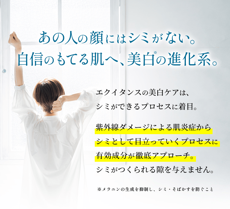 シミができるきっかけもスキも与えない、美白の進化系。エクイタンスの美白ケアは、シミができるプロセスに着目。シミ発生のきっかけとなる炎症からシミとして目立っていくプロセスに有効成分が徹底アプローチ。シミがつくられる隙を与えません。