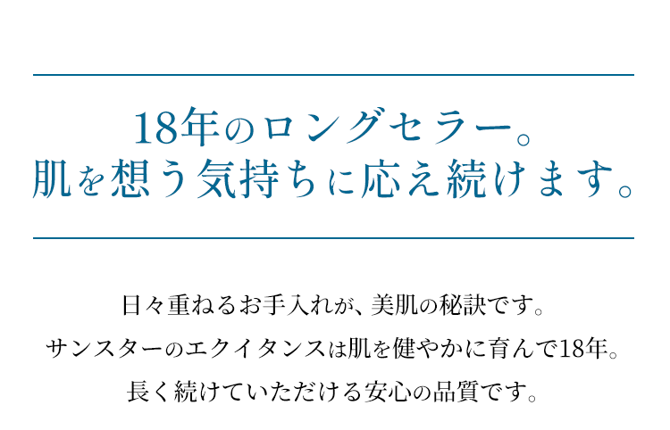 【17年のロングセラー。肌を想う気持ちに応え続けます。】日々重ねるお手入れが、美肌の秘訣です。サンスターのエクイタンスは肌を健やかに育んで17年。長く続けていただける安心の品質です。