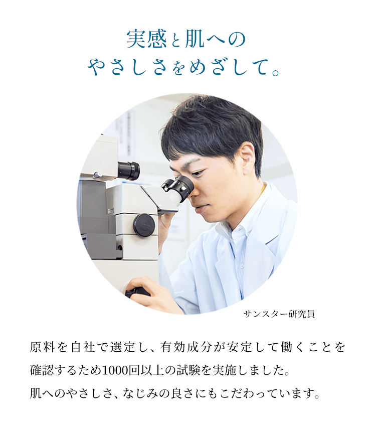 【実感と肌へのやさしさをめざして。】原料を自社で選定し、有効成分が安定して働くことを確認するため1000回以上の試験を実施しました。肌へのやさしさ、なじみの良さにもこだわっています。