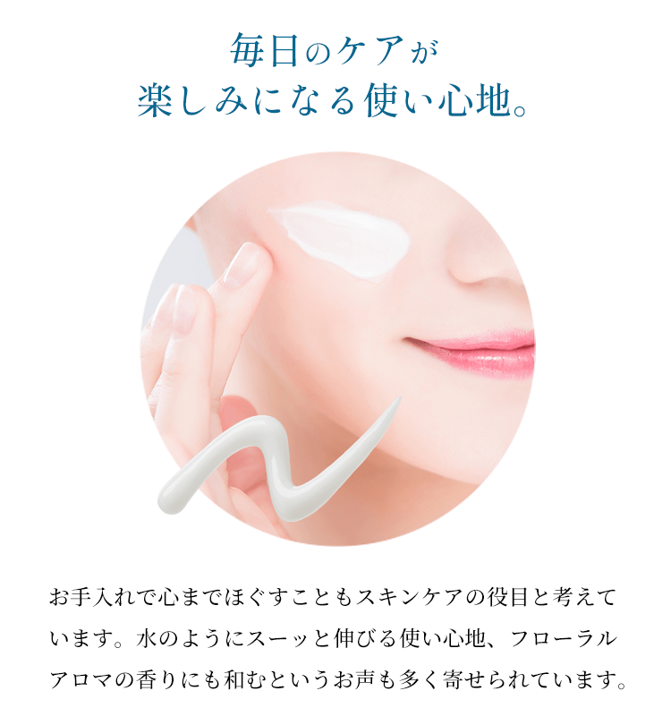 【毎日のケアが楽しみになる使い心地。】お手入れで心までほぐすこともスキンケアの役目と考えています。水のようにスーッと伸びる使い心地、フローラルアロマの香りにも和むというお声も多く寄せられています。