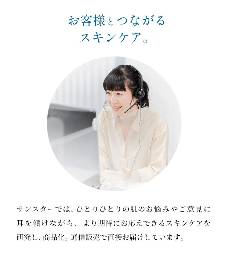 【お客様とつながるスキンケア。】サンスターでは、ひとりひとりの肌のお悩みやご意見に耳を傾けながら、より期待にお応えできるスキンケアを研究し、商品化。通信販売で直接お届けしています。