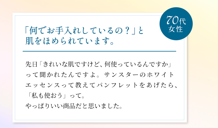 「何でお手入れしているの？」と肌をほめられています。先日「きれいな肌ですけど、何使っているんですか」って聞かれたんですよ。サンスターのホワイトエッセンスって教えてパンフレットをあげたら、「私も使おう」って。やっぱりいい商品だと思いました。（70代女性）