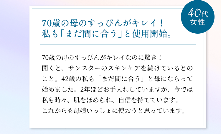 70歳の母のすっぴんがキレイ！私も「まだ間に合う」と使用開始。70歳の母のすっぴんがキレイなのに驚き！聞くと、サンスターのスキンケアを続けているとのこと。42歳の私も「まだ間に合う」と母にならって始めました。2年ほどお手入れしていますが、今では私も時々、肌をほめられ、自信を持てています。これからも母娘いっしょに使おうと思っています。（40代女性）