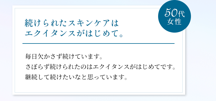 続けられたスキンケアはエクイタンスがはじめて。毎日欠かさず続けています。さぼらず続けられたのはエクイタンスがはじめてです。継続して続けたいなと思っています。（50代女性）