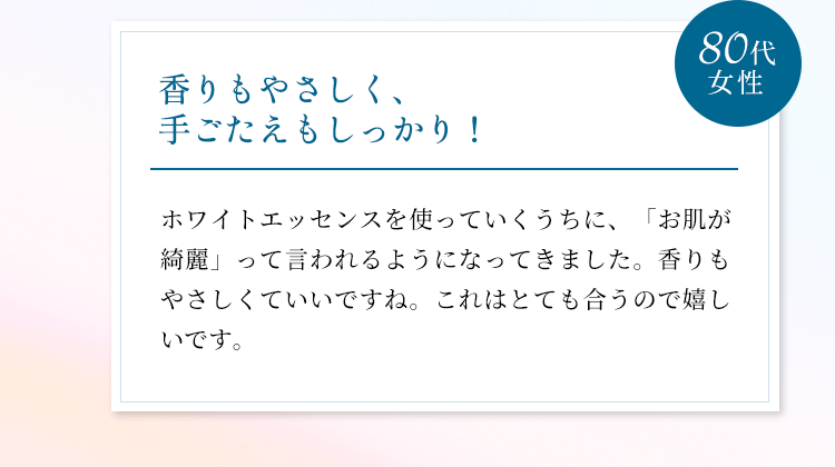 香りもやさしく、手ごたえもしっかり！ホワイトエッセンスを使っていくうちに、「お肌が綺麗」って言われるようになってきました。香りもやさしくていいですね。これはとても合うので嬉しいです。（80代女性）