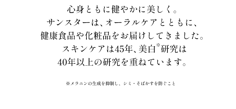 心身ともに健やかに美しく。サンスターは、オーラルケアとともに、健康食品や化粧品をお届けしてきました。スキンケアは45年、美白研究は40年以上の研究を重ねています。